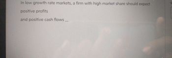 In low growth rate markets, a firm with high market share should expect
positive profits
and positive cash flows_