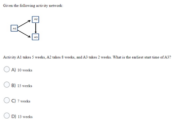 Given the following activity network:
A2
KI
A1
Activity A1 takes 5 weeks, A2 takes 8 weeks, and A3 takes 2 weeks. What is the earliest start time of A3?
A) 10 weeks
B) 15 weeks
C) 7 weeks
A3
D) 13 weeks