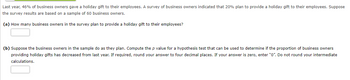 Last year, 46% of business owners gave a holiday gift to their employees. A survey of business owners indicated that 20% plan to provide a holiday gift to their employees. Suppose
the survey results are based on a sample of 60 business owners.
(a) How many business owners in the survey plan to provide a holiday gift to their employees?
(b) Suppose the business owners in the sample do as they plan. Compute the p value for a hypothesis test that can be used to determine if the proportion of business owners
providing holiday gifts has decreased from last year. If required, round your answer to four decimal places. If your answer is zero, enter "0". Do not round your intermediate
calculations.