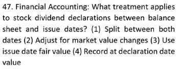 47. Financial Accounting: What treatment applies
to stock dividend declarations between balance
sheet and issue dates? (1) Split between both
dates (2) Adjust for market value changes (3) Use
issue date fair value (4) Record at declaration date
value