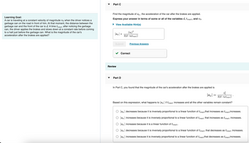 Learning Goal:
A car is traveling at a constant velocity of magnitude vo when the driver notices a
garbage can on the road in front of him. At that moment, the distance between the
garbage can and the front of the car is d. A time treact after noticing the garbage
can, the driver applies the brakes and slows down at a constant rate before coming
to a halt just before the garbage can. What is the magnitude of the car's
acceleration after the brakes are applied?
Part C
Find the magnitude of ax, the acceleration of the car after the brakes are applied.
Express your answer in terms of some or all of the variables d, treact, and vo.
View Available Hint(s)
|ax|
=
Submit
Review
(vo) ²
2(d-votreact)
Part D
Previous Answers
Correct
In Part C, you found that the magnitude of the car's acceleration after the brakes are applied is
|ax|
v²/
2(d-votreact)
Based on this expression, what happens to |ax| if treact increases and all the other variables remain constant?
=
|ax| decreases because it is inversely proportional to a linear function of treact that increases as treact increases.
|ax| increases because it is inversely proportional to a linear function of treact that increases as treact increases.
O ax increases because it is a linear function of treact.
O ax decreases because it is inversely proportional to a linear function of treact that decreases as treact increases.
|ax| increases because it is inversely proportional to a linear function of treact that decreases as treact increases.