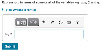 ### Problem Statement

Express \( a_{1y} \) in terms of some or all of the variables \( m_1, m_2, \theta, \) and \( g \).

### Interface Elements

- **View Available Hint(s):** Button to display any hints available to solve the problem.
- **Input Area**: An input box labeled \( a_{1y} = \) where you can enter your answer.
- **Toolbar Options:**
  - Square root and absolute value symbol.
  - Greek letters and symbols option.
  - Undo and redo buttons for correcting input.
  - Keyboard icon for virtual keyboard access.
- **Submit Button**: Click to submit your answer.

### How to Approach

- Analyze the relationship between the given variables \( m_1, m_2, \theta, \) and \( g \).
- Use physical laws or mathematical equations relevant to the context (possibly Newton's second law, trigonometry, etc.) to express \( a_{1y} \).
- Input your derived expression in the box provided and submit it.

### Additional Notes

Make sure to consider all possible influences of the provided variables on \( a_{1y} \) and check for any simplifications.