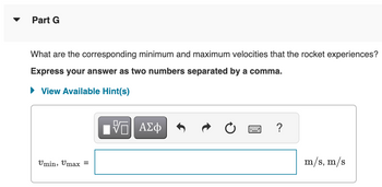 Part G
What are the corresponding minimum and maximum velocities that the rocket experiences?
Express your answer as two numbers separated by a comma.
View Available Hint(s)
Umin, Umax =
ΠΙ ΑΣΦ
?
m/s, m/s