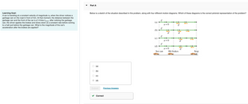 Learning Goal:
A car is traveling at a constant velocity of magnitude vo when the driver notices a
garbage can on the road in front of him. At that moment, the distance between the
garbage can and the front of the car is d. A time treact after noticing the garbage
can, the driver applies the brakes and slows down at a constant rate before coming
to a halt just before the garbage can. What is the magnitude of the car's
acceleration after the brakes are applied?
Part A
Below is a sketch of the situation described in this problem, along with four different motion diagrams. Which of these diagrams is the correct pictorial representation of the problem?
O
(a)
(b)
(c)
(d)
Submit
Previous Answers
Correct
@
ê
O
(d)
U
15
15
V
See can
a=0
a=0
a=0
Hit brakes
Stop