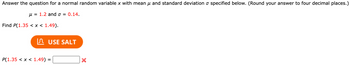 ### Understanding Normal Distribution

Answer the question for a normal random variable \( x \) with mean \( \mu \) and standard deviation \( \sigma \) specified below. (Round your answer to four decimal places.)

- Mean (\( \mu \)) = 1.2 
- Standard Deviation (\( \sigma \)) = 0.14

Find \( P(1.35 < x < 1.49) \).

**Button:** [Use Salt]

\( P(1.35 < x < 1.49) = \underline{\quad\quad} \) ❌

---

Explanation: The task is to calculate the probability that a normally distributed random variable with a mean of 1.2 and a standard deviation of 0.14 falls between 1.35 and 1.49. The button labeled "Use Salt" is meant to assist with calculations or provide additional resources.