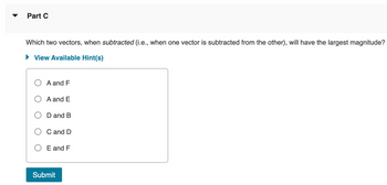 Part C
Which two vectors, when subtracted (i.e., when one vector is subtracted from the other), will have the largest magnitude?
View Available Hint(s)
A and F
A and E
D and B
C and D
E and F
Submit