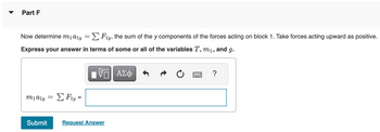 Part F
Now determine m₁a₁y = Σ Fly, the sum of the y components of the forces acting on block 1. Take forces acting upward as positive.
Express your answer in terms of some or all of the variables T, m₁, and g.
VE ΑΣΦ
m1aly
=
Σ Fy =
Submit Request Answer
?