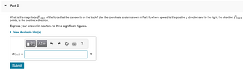 ### Part C

**Question:**
What is the magnitude \( F_{\text{ConT}} \) of the force that the car exerts on the truck? Use the coordinate system shown in Part B, where upward is the positive \( y \) direction and to the right, the direction \( \vec{F}_{\text{ConT}} \) points, is the positive \( x \) direction.

**Instruction:**
Express your answer in newtons to three significant figures.

**Answer Box:**
\( F_{\text{ConT}} = \) [Input Field] N

**Button:**
Submit

**Additional Features:**
- **View Available Hint(s):** Provides optional hints to assist in solving the problem.
- **Input Options:** Include equation editor and text formatting (e.g., bold, italic).

**Explanation:**
This section requires calculating the magnitude of the force exerted by the car on the truck using a specified coordinate system. Ensure your answer is precise, with three significant figures.