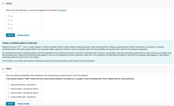 **Part B**

Which of the four drawings is a correct force diagram for this problem? ([Figure 2](#))

- a
- b
- c
- d

[Submit] [Request Answer]

---

**Choose a coordinate system for each body**

Newton's 2nd law, \(\sum \vec{F} = m\vec{a}\), is a vector equation. To add or subtract vectors, it is often easiest to decompose each vector into components. Whereas a particular set of vector components is only valid in a particular coordinate system, the vector equality holds in any coordinate system, giving you freedom to pick a coordinate system that most simplifies the equations that result from the component equations.

It’s generally best to pick a coordinate system where the acceleration of the system lies directly on one of the coordinate axes. If there is no acceleration, then pick a coordinate system with as many unknowns as possible along the coordinate axes. Vectors that lie along the axes appear in only one of the equations for each component, rather than in two equations with trigonometric prefactors. Note that it is sometimes advantageous to use different coordinate systems for each body in the problem.

In this problem, you should use Cartesian coordinates and your axes should be stationary with respect to the inclined plane.

---

**Part C**

Given the criteria just described, what orientation of the coordinate axes would be best to use in this problem?

In the answer options, "tilted" means with the x axis oriented parallel to the plane (i.e., at angle \(\theta\) to the horizontal), and "level" means with the x axis horizontal.

- tilted for both block 1 and block 2
- tilted for block 1 and level for block 2
- level for block 1 and tilted for block 2
- level for both block 1 and block 2

[Submit] [Request Answer]