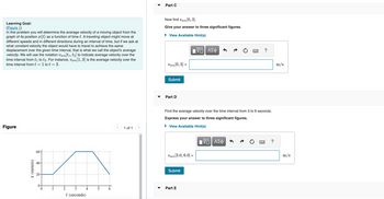 Learning Goal:
(Figure 1)
In this problem you will determine the average velocity of a moving object from the
graph of its position (t) as a function of time t. A traveling object might move at
different speeds and in different directions during an interval of time, but if we ask at
what constant velocity the object would have to travel to achieve the same
displacement over the given time interval, that is what we call the object's average
velocity. We will use the notation Vave[t1, t2] to indicate average velocity over the
time interval from t₁ to t2. For instance, Vave[1, 3] is the average velocity over the
time interval from t = 1 to t = 3.
Figure
x (meters)
60+
40-
20-
2
t (seconds)
4
1 of 1
Part C
Now find
ve [0, 3].
Give your answer to three significant figures.
View Available Hint(s)
VE ΑΣΦ
Vave [0, 3] =
Vave
Submit
Part D
Vave [3.0, 6.0] =
Find the average velocity over the time interval from 3 to 6 seconds.
Express your answer to three significant figures.
► View Available Hint(s)
Submit
Part E
w
ΓΠ ΑΣΦ
?
?
m/s
m/s