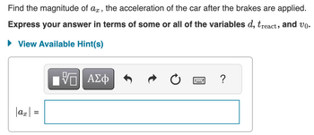 Find the magnitude of ax, the acceleration of the car after the brakes are applied.
Express your answer in terms of some or all of the variables d, treact, and vo.
► View Available Hint(s)
|ax|
||
VE ΑΣΦ
?