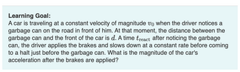 Learning Goal:
A car is traveling at a constant velocity of magnitude vo when the driver notices a
garbage can on the road in front of him. At that moment, the distance between the
garbage can and the front of the car is d. A time treact after noticing the garbage
can, the driver applies the brakes and slows down at a constant rate before coming
to a halt just before the garbage can. What is the magnitude of the car's
acceleration after the brakes are applied?