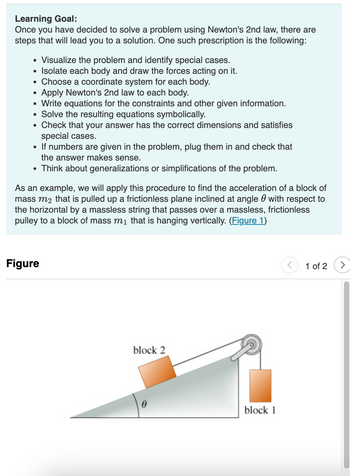 **Learning Goal:**

Once you have decided to solve a problem using Newton's 2nd law, there are steps that will lead you to a solution. One such prescription is the following:

- Visualize the problem and identify special cases.
- Isolate each body and draw the forces acting on it.
- Choose a coordinate system for each body.
- Apply Newton’s 2nd law to each body.
- Write equations for the constraints and other given information.
- Solve the resulting equations symbolically.
- Check that your answer has the correct dimensions and satisfies special cases.
- If numbers are given in the problem, plug them in and check that the answer makes sense.
- Think about generalizations or simplifications of the problem.

As an example, we will apply this procedure to find the acceleration of a block of mass \( m_2 \) that is pulled up a frictionless plane inclined at angle \( \theta \) with respect to the horizontal by a massless string that passes over a massless, frictionless pulley to a block of mass \( m_1 \) that is hanging vertically. ([Figure 1](#))

**Figure Explanation:**

The figure illustrates a scenario with two blocks connected by a string over a pulley. 

- **Block 2** is on an inclined plane, angled at \( \theta \), indicating the slope relative to the horizontal.
- **Block 1** is hanging vertically on the other side of the pulley.
- The pulley is represented as massless and frictionless, meaning it does not add any additional forces or resistance to the system. 
- The string connecting the two blocks is also considered massless. 

This setup is used to analyze the dynamics of the system by applying Newton's 2nd law, focusing on the forces and acceleration involved.