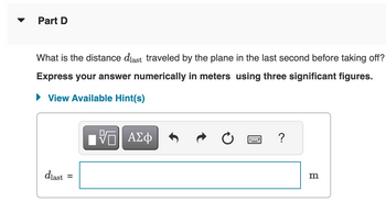Part D
What is the distance diast traveled by the plane in the last second before taking off?
Express your answer numerically in meters using three significant figures.
View Available Hint(s)
dlast
=
VE ΑΣΦ
?
m
