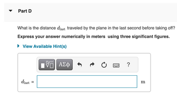 Part D
What is the distance diast traveled by the plane in the last second before taking off?
Express your answer numerically in meters using three significant figures.
► View Available Hint(s)
dlast
=
VO
G| ΑΣΦ
?
m