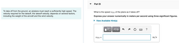 To take off from the ground, an airplane must reach a sufficiently high speed. The
velocity required for the takeoff, the takeoff velocity, depends on several factors,
including the weight of the aircraft and the wind velocity.
Part B
What is the speed VTO of the plane as it takes off?
Express your answer numerically in meters per second using three significant figures.
View Available Hint(s)
UTO=
πV—| ΑΣΦ
?
m/s