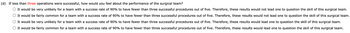 (d) If less than three operations were successful, how would you feel about the performance of the surgical team?
It would be very unlikely for a team with a success rate of 90% to have fewer than three successful procedures out of five. Therefore, these results would not lead one to question the skill of this surgical team.
It would be fairly common for a team with a success rate of 90% to have fewer than three successful procedures out of five. Therefore, these results would not lead one to question the skill of this surgical team.
It would be very unlikely for a team with a success rate of 90% to have fewer than three successful procedures out of five. Therefore, these results would lead one to question the skill of this surgical team.
It would be fairly common for a team with a success rate of 90% to have fewer than three successful procedures out of five. Therefore, these results would lead one to question the skill of this surgical team.