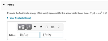 Part E
Evaluate the final kinetic energy of the supply spacecraft for the actual tractor beam force, F(x) = ax³ + ß.
► View Available Hint(s)
μÅ
KE₂ = Value
Units