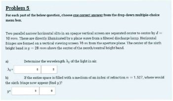 Problem 5
For each part of the below question, choose one correct answer from the drop-down multiple-choice
menu box.
Two parallel narrow horizontal slits in an opaque vertical screen are separated center to center by d =
10 mm. These are directly illuminated by a plane wave from a filtered discharge lamp. Horizontal
fringes are formed on a vertical viewing screen 16 m from the aperture plane. The center of the sixth
bright band is y = 28 mm above the center of the zeroth/central bright band.
a)
Ag=
Determine the wavelength Ap of the light in air.
b)
If the entire space is filled with a medium of an index of refraction n = 1.527, where would
the sixth fringe now appear (find y)?
y=