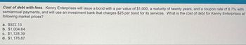 Cost of debt with fees. Kenny Enterprises will issue a bond with a par value of $1,000, a maturity of twenty years, and a coupon rate of 8.7% with
semiannual payments, and will use an investment bank that charges $25 per bond for its services. What is the cost of debt for Kenny Enterprises at
following market prices?
a. $922.13
b. $1,004.64
c. $1,128.39
d. $1,176.87