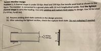 Tension Member Design
Problem 1. A channel shape is under 50 kips dead and 100 kips live tensile axial load as shown in the
figure. The member is connected to a gusset plate with 10 inch longitudinal welds. Find the lightest
channel shape to carry the loading. Use only vielding and rupture limit states to design. Use 50 ksi steel
(Fy=50 ksi, Fu=65 ksi).
(a) Assume yielding limit state controls in the design process;
(b) After selecting the lightest section, check the rupture limit state. Do not redesing if needed.
1
Pa=50 kips
PL=100 kips
10"
