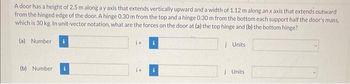 A door has a height of 2.5 m along a y axis that extends vertically upward and a width of 1.12 m along an x axis that extends outward
from the hinged edge of the door. A hinge 0.30 m from the top and a hinge 0.30 m from the bottom each support half the door's mass,
which is 30 kg. In unit-vector notation, what are the forces on the door at (a) the top hinge and (b) the bottom hinge?
(a) Number
(b) Number
i+
i Units
Units