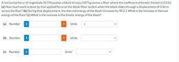 A horizontal force of magnitude 35.9 N pushes a block of mass 4.07 kg across a floor where the coefficient of kinetic friction is 0.552.
(a) How much work is done by that applied force on the block-floor system when the block slides through a displacement of 3.46 m
across the floor? (b) During that displacement, the thermal energy of the block increases by 40.2 J. What is the increase in thermal
energy of the floor? (c) What is the increase in the kinetic energy of the block?
(a) Number i
(b) Number i
(c) Number
i
!
Units J
! Units
Units