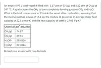 An empty 4.99 L steel vessel if filled with 1.17 atm of CH4(g) and 6.62 atm of O2(g) at
347 °C. A spark causes the CH4 to burn completely forming gaseous CO2 and H20.
What is the final temperature in °C inside the vessel after combustion, assuming that
the steel vessel has a mass of 16.1 kg, the mixture of gases has an average molar heat
capacity of 22.5 J/mol-K, and the heat capacity of steel is 0.408 J/g-K?
Chemical AH'țin kJ/mol
|-74.87
CO2(g)
H20(1)
|-393.5
|-285.826
H2O(g) -241.826
Record your answer with two decimals
