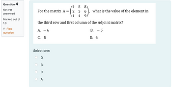 Question 4
Not yet
answered
Marked out of
1.0
Flag
question
45 8
For the matrix A = 2 3 6
1 49
what is the value of the element in
the third row and first column of the Adjoint matrix?
A. -6
C. 5
B. - 5
D. 6
Select one:
m
0
A