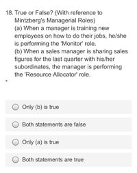 18. True or False? (With reference to
Mintzberg's Managerial Roles)
(a) When a manager is training new
employees on how to do their jobs, he/she
is performing the 'Monitor' role.
(b) When a sales manager is sharing sales
figures for the last quarter with his/her
subordinates, the manager is performing
the 'Resource Allocator' role.
Only (b) is true
Both statements are false
Only (a) is true
Both statements are true
