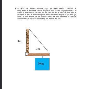 2. A 50.0 kg uniform square sign, of edge length L=2.00m, is
hung from a horizontal rod of length of 3.00 m and negligible mass. A
cable is attached to the end of the rod and to a point on the wall at
distance of 4.00 m above the point where the rod is hinged to the wall. (a)
What is the tension in the cable? What are the horizontal & vertical
components of the force exerted by the wall on the rod?
4m
3m
50kg
