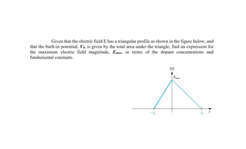 Given that the electric field E has a triangular profile as shown in the figure below, and
that the built-in potential, Vo, is given by the total area under the triangle, find an expression for
the maximum electric field magnitude, Emax, in terms of the dopant concentrations and
fundamental constants.
E
Emax
^
Xn
-Xp