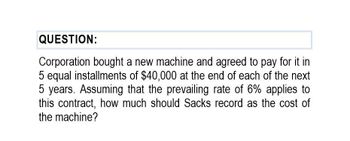 QUESTION:
Corporation bought a new machine and agreed to pay for it in
5 equal installments of $40,000 at the end of each of the next
5 years. Assuming that the prevailing rate of 6% applies to
this contract, how much should Sacks record as the cost of
the machine?