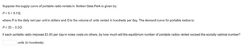 Suppose the supply curve of portable radio rentals in Golden Gate Park is given by:
P = 5 + 0.1Q,
where P is the daily rent per unit in dollars and Q is the volume of units rented in hundreds per day. The demand curve for portable radios is:
P=20-0.2Q.
If each portable radio imposes $3.60 per day in noise costs on others, by how much will the equilibrium number of portable radios rented exceed the socially optimal number?
units (in hundreds).