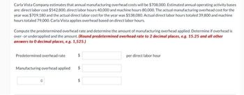 Carla Vista Company estimates that annual manufacturing overhead costs will be $708,000. Estimated annual operating activity bases
are: direct labor cost $542,800, direct labor hours 40,000 and machine hours 80,000. The actual manufacturing overhead cost for the
year was $709,180 and the actual direct labor cost for the year was $538,080. Actual direct labor hours totaled 39,800 and machine
hours totaled 79,000. Carla Vista applies overhead based on direct labor hours.
Compute the predetermined overhead rate and determine the amount of manufacturing overhead applied. Determine if overhead is
over- or underapplied and the amount. (Round predetermined overhead rate to 2 decimal places, e.g. 15.25 and all other
answers to 0 decimal places, e.g. 1,525.)
Predetermined overhead rate
Manufacturing overhead applied $
per direct labor hour