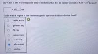 (a) What is the wavelength (in nm) of radiation that has an energy content of 9.53 x 10 kJ/mol?
x 10
nm
(b) In which region of the electromagnetic spectrum is this radiation found?
radio wave
gamma ray
X-ray
microwave
infrared
ultraviolet
visible
