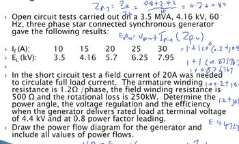 2p.y = 2a =
76
0.4+3.42
나
0.2 +0.85
Open circuit tests carried out on a 3.5 MVA, 4.16 kV, 60
Hz, three phase star connected synchronous generator
gave the following results:
EPM: Vpnt Ip.y (2p.u)
► If (A):
10
▸ Ę₁ (KV):
15
3.5 4.16 5.7
20
25
30
6.25
7.95
=1+120° 6.2 +10.8
1+1 (0.87 176.
1 +0.87 £76.7
➤ In the short circuit test a field current of 20A was needed
to circulate full load current. The armature winding 1+0.2+10
resistance is 1.20 /phase, the field winding resistance is
500 and the rotational loss is 250kW. Determine the
power angle, the voltage regulation and the efficiency
when the generator delivers rated load at terminal voltage
of 4.4 kV and at 0.8 power factor leading.
▸ Draw the power flow diagram for the generator and
include all values of power flows.
1.2 + Jo
E =14743