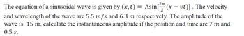 The equation of a sinusoidal wave is given by (x, t) = Asin[²(x - vt)]. The velocity
and wavelength of the wave are 5.5 m/s and 6.3 m respectively. The amplitude of the
wave is 15 m, calculate the instantaneous amplitude if the position and time are 7 m and
0.5 s.