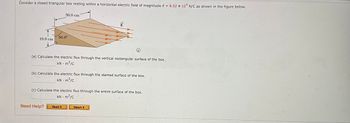 Consider a closed triangular box resting within a horizontal electric field of magnitude E = 6.52 x 104 N/C as shown in the figure below.
10.0 cm
30.0 cm
60.0⁰
Ⓡ
(a) Calculate the electric flux through the vertical rectangular surface of the box.
kN - m²/c
Need Help?
(b) Calculate the electric flux through the slanted surface of the box.
kN - m²/c
E
(c) Calculate the electric flux through the entire surface of the box.
kN - m²/c
.
Read It
Watch It