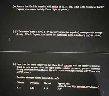 |
(a) Assume that Earth is spherical with radius of 6378.1 km. What is the volume of Earth?
Express your answer to 4 significant digits. (4 points.)
(b) If the mass of Earth is 5.972 x 1024 kg, use your answer to part (a) to compute the average
density of Earth. Express your answer to 4 significant digits in units of g cm³. (4 points.)
(c) How does this mean density for the whole Earth compare with the density of minerals
found in rock samples from the upper mantle (olivine, pyroxene, garnet)? Reference
density values are provided below. Does the comparison surprise you or not? Why or why
not? (5 points.)
Densities of upper mantle minerals (g cm³)
Olivine
Pyroxene
Garnet
3.31
3.34
4.16
Typical Mix
(40% Olivine, 50% Pyoxene, 10% Garnet)
3.39