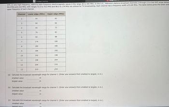 Assig
Cengage Learning
VHF, or very high frequency, refers to radio frequency electromagnetic waves in the range 30 to 300 MHz. In the U.S., television stations broadcast channels 2 through 13 in the VHF range betwe-
54.0 MHz and 216 MHz, with ranges 72.0 to 76.0 MHz and 88.0 to 174 MHz not utilized for TV broadcasting. Each channel has a frequency width of 6.00 MHz. The table below gives the lower and
upper frequency of each channel.
Channel
2
3
4
5
6
80
9
10
11
12
13
Lower edge (MHz) Upper edge (MHz)
54
60
66
76
82
174
180
186
192
198
204
210.
m
m
m
60
m
66
72
EE
82
88
180
186
192
(a) Calculate the broadcast wavelength range for channel 2. (Enter your answers from smallest to largest, in m.)
smallest value
largest value
198
204
210
(b) Calculate the broadcast wavelength range for channel 5. (Enter your answers from smallest to largest, in m.).
smallest value
largest value
216
(c) Calculate the broadcast wavelength range for channel 6. (Enter your answers from smallest to largest, in m.)
smallest value
Jargest value