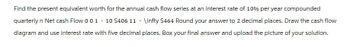 Find the present equivalent worth for the annual cash flow series at an interest rate of 10% per year compounded
quarterly n Net cash Flow 001 - 10 $406 11 -\infty $464 Round your answer to 2 decimal places. Draw the cash flow
diagram and use interest rate with five decimal places. Box your final answer and upload the picture of your solution.