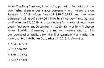 Alden Trucking Company is replacing part of its fleet of trucks by
purchasing them under a note agreement with Kenworthy on
January 1, 2019. Alden financed $39,052,588, and the note
agreement will require $10.04 million in annual payments starting
on December 31, 2019, and continuing for a total of four more
years (final payment December 31, 2023). Kenworthy will charge
Alden Trucking Company the market interest rate of 9%
compounded annually. After the first payment was made, the
note payable liability on December 31, 2019, is closest to:
a) $34,032,588
b) $40,160,000
c) $29,012,588
d) $32,527,321