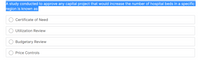 A study conducted to approve any capital project that would increase the number of hospital beds in a specific
region is known as:
Certificate of Need
Utilization Review
Budgetary Review
Price Controls
