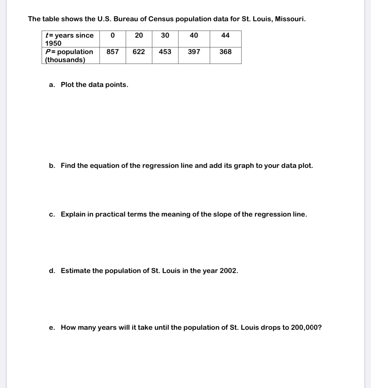 The table shows the U.S. Bureau of Census population data for St. Louis, Missouri.
t= years since
1950
20
30
40
44
P= population
(thousands)
857
622
453
397
368
a. Plot the data points.
b. Find the equation of the regression line and add its graph to your data plot.
c. Explain in practical terms the meaning of the slope of the regression line.
d. Estimate the population of St. Louis in the year 2002.
e. How many years will it take until the population of St. Louis drops to 200,000?
