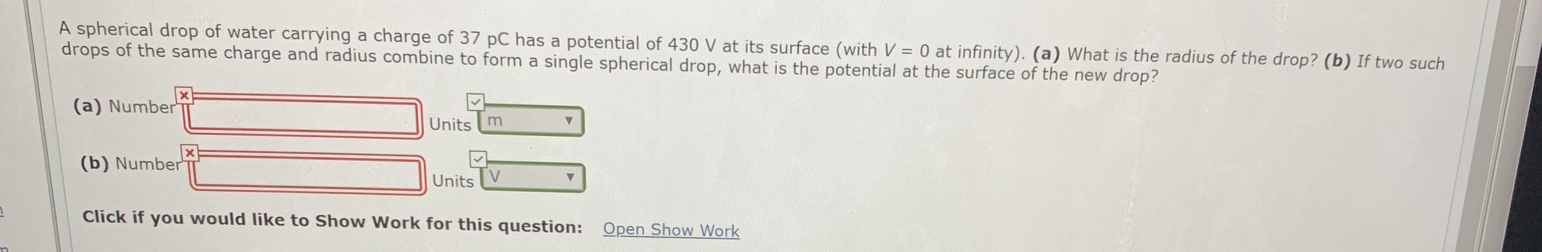 A spherical drop of water carrying a charge of 37 pC has a potential of 430 V at its surface (with V = 0 at infinity). (a) What is the radius of the drop? (b) If two such
drops of the same charge and radius combine to form a single spherical drop, what is the potential at the surface of the new drop?
(a) Number
Units m
(b) Number
Units
V.
Click if you would like to Show Work for this question: Open Show Work
