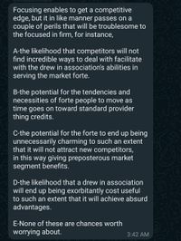 Focusing enables to get a competitive
edge, but it in like manner passes on a
couple of perils that will be troublesome to
the focused in firm, for instance,
BFF
A-the likelihood that competitors will not
find incredible ways to deal with facilitate
with the drew in association's abilities in
serving the market forte.
B-the potential for the tendencies and
necessities of forte people to move as
time goes on toward standard provider
thing credits.
C-the potential for the forte to end up being
unnecessarily charming to such an extent
that it will not attract new competitors,
in this way giving preposterous market
segment benefits.
D-the likelihood that a drew in association
will end up being exorbitantly cost useful
to such an extent that it will achieve absurd
advantages.
E-None of these are chances worth
worrying about.
3:42 AM
