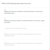 Which of the following statement(s) is/are true?
Bidding more than your valuation is weakly dominated in a second-price,
sealed-bid auction.
Bidding less than your valuation is weakly dominated in a first-price, sealed-
bid auction.
O None of the other statements are true.
Bidding more than your valuation is weakly dominated in a first-price,
sealed-bid auction.
Bidding less than your valuation is weakly dominated in a second-price,
sealed-bid auction.
