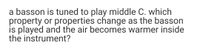 a basson is tuned to play middle C. which
property or properties change as the basson
is played and the air becomes warmer inside
the instrument?
