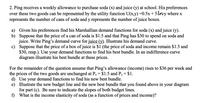 2. Ping receives a weekly allowance to purchase soda (x) and juice (y) at school. His preferences
over these two goods can be represented by the utility function U(x,y) =0.5x+ 5lny where x
represents the number of cans of soda and y represents the number of juice boxes.
a) Given his preferences find his Marshallian demand functions for soda (x) and juice (y).
b) Suppose that the price of a can of soda is $1.5 and that Ping has $30 to spend on soda and
juice. Write Ping's demand curve for juice (y). Illustrate his demand curve.
c) Suppose that the price of a box of juice is $1 (the price of soda and income remain $1.5 and
$30, resp.). Use your demand functions to find his best bundle. In an indifference curve
diagram illustrate his best bundle at these prices.
For the remainder of the question assume that Ping's allowance (income) rises to $36 per week and
the prices of the two goods are unchanged at Px= $1.5 and Py= $1.
d) Use your demand functions to find his new best bundle.
e) Illustrate the new budget line and the new best bundle that you found above in your diagram
for part (c). Be sure to indicate the slopes of both budget lines.
f) What is the income elasticity of soda (as a function of prices and income)?
